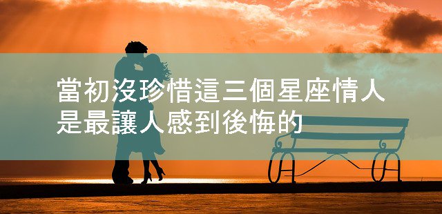 當初沒珍惜這三個星座情人，是最讓人感到後悔的！